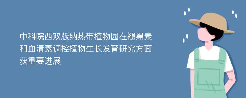 中科院西双版纳热带植物园在褪黑素和血清素调控植物生长发育研究方面获重要进展