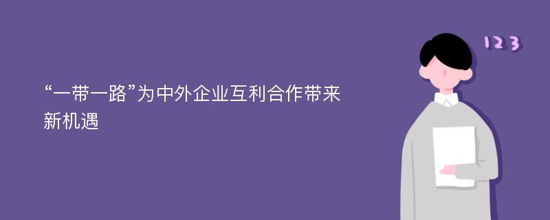 “一带一路”为中外企业互利合作带来新机遇