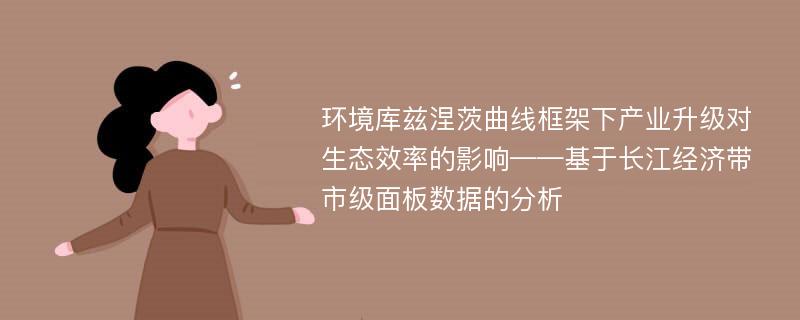 环境库兹涅茨曲线框架下产业升级对生态效率的影响——基于长江经济带市级面板数据的分析