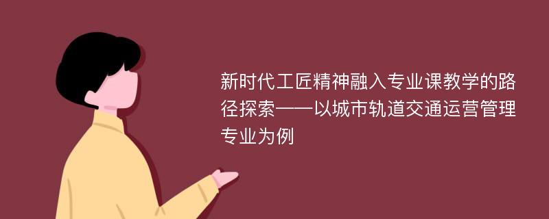 新时代工匠精神融入专业课教学的路径探索——以城市轨道交通运营管理专业为例