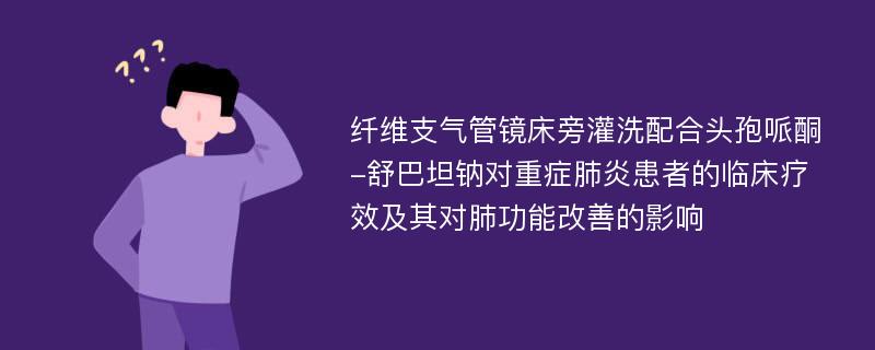 纤维支气管镜床旁灌洗配合头孢哌酮-舒巴坦钠对重症肺炎患者的临床疗效及其对肺功能改善的影响