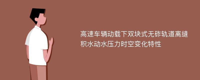 高速车辆动载下双块式无砟轨道离缝积水动水压力时空变化特性