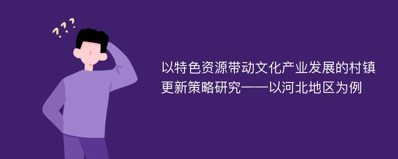 以特色资源带动文化产业发展的村镇更新策略研究——以河北地区为例