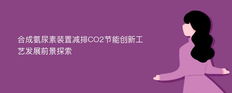 合成氨尿素装置减排CO2节能创新工艺发展前景探索