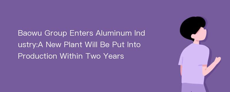 Baowu Group Enters Aluminum Industry:A New Plant Will Be Put Into Production Within Two Years