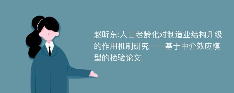 赵昕东:人口老龄化对制造业结构升级的作用机制研究——基于中介效应模型的检验论文