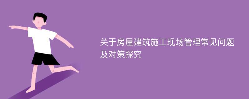 关于房屋建筑施工现场管理常见问题及对策探究