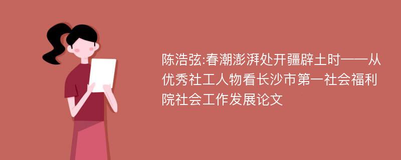 陈浩弦:春潮澎湃处开疆辟土时——从优秀社工人物看长沙市第一社会福利院社会工作发展论文