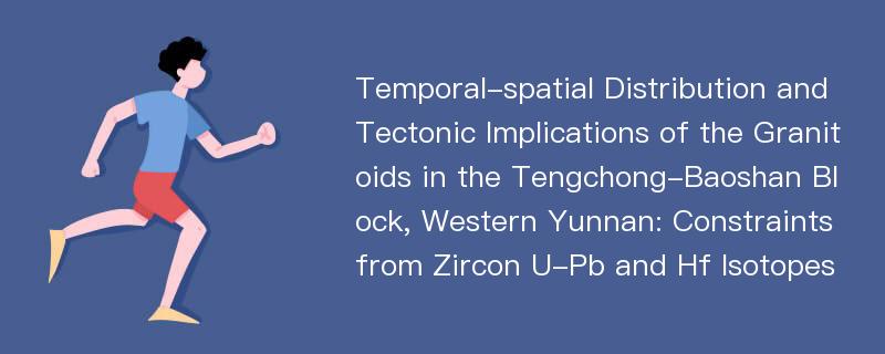 Temporal-spatial Distribution and Tectonic Implications of the Granitoids in the Tengchong-Baoshan Block, Western Yunnan: Constraints from Zircon U-Pb and Hf Isotopes