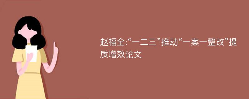 赵福全:“一二三”推动“一案一整改”提质增效论文