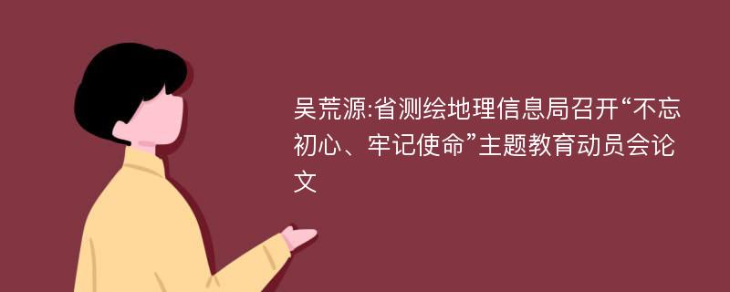 吴荒源:省测绘地理信息局召开“不忘初心、牢记使命”主题教育动员会论文