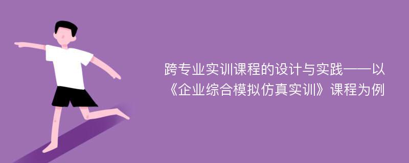 跨专业实训课程的设计与实践——以《企业综合模拟仿真实训》课程为例