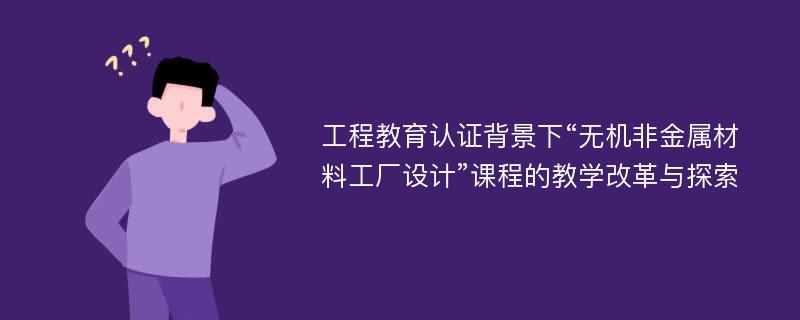 工程教育认证背景下“无机非金属材料工厂设计”课程的教学改革与探索