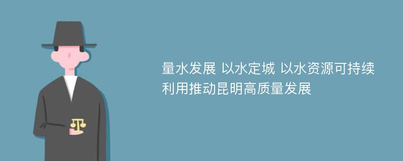 量水发展 以水定城 以水资源可持续利用推动昆明高质量发展