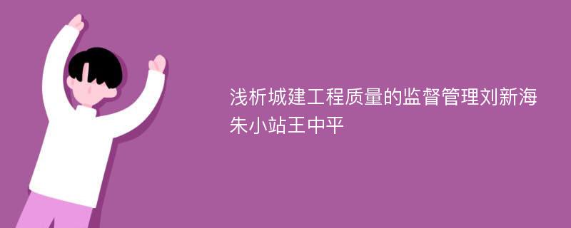 浅析城建工程质量的监督管理刘新海朱小站王中平