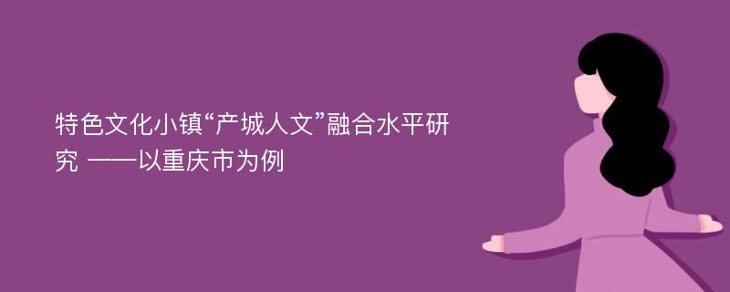 特色文化小镇“产城人文”融合水平研究 ——以重庆市为例