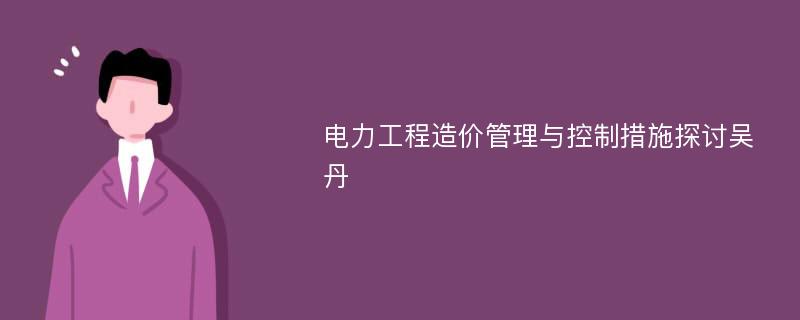 电力工程造价管理与控制措施探讨吴丹