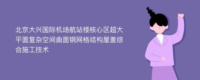 北京大兴国际机场航站楼核心区超大平面复杂空间曲面钢网格结构屋盖综合施工技术