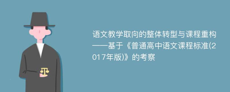 语文教学取向的整体转型与课程重构——基于《普通高中语文课程标准(2017年版)》的考察