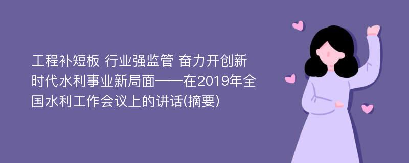 工程补短板 行业强监管 奋力开创新时代水利事业新局面——在2019年全国水利工作会议上的讲话(摘要)