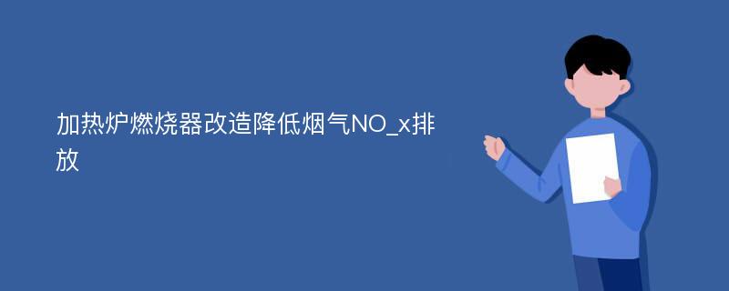 加热炉燃烧器改造降低烟气NO_x排放