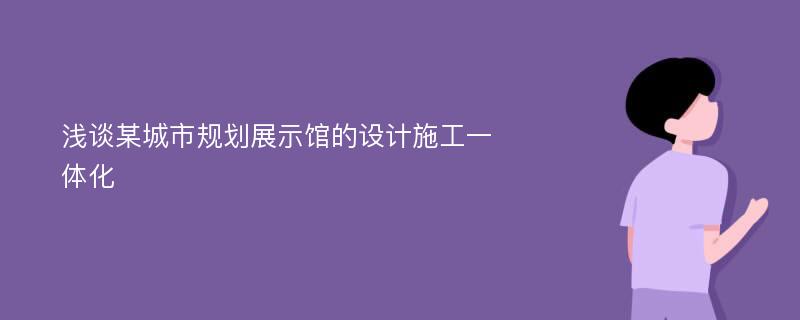 浅谈某城市规划展示馆的设计施工一体化