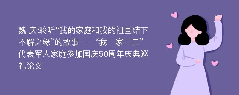 魏 庆:聆听“我的家庭和我的祖国结下不解之缘”的故事——“我一家三口”代表军人家庭参加国庆50周年庆典巡礼论文