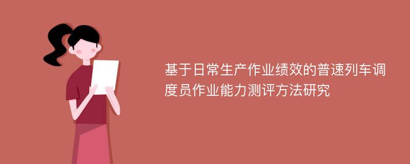 基于日常生产作业绩效的普速列车调度员作业能力测评方法研究