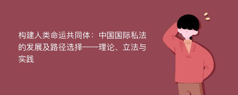 构建人类命运共同体：中国国际私法的发展及路径选择——理论、立法与实践