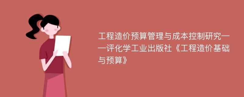 工程造价预算管理与成本控制研究——评化学工业出版社《工程造价基础与预算》