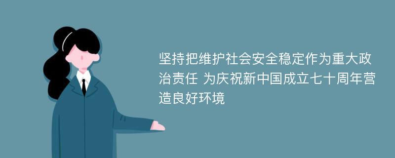 坚持把维护社会安全稳定作为重大政治责任 为庆祝新中国成立七十周年营造良好环境