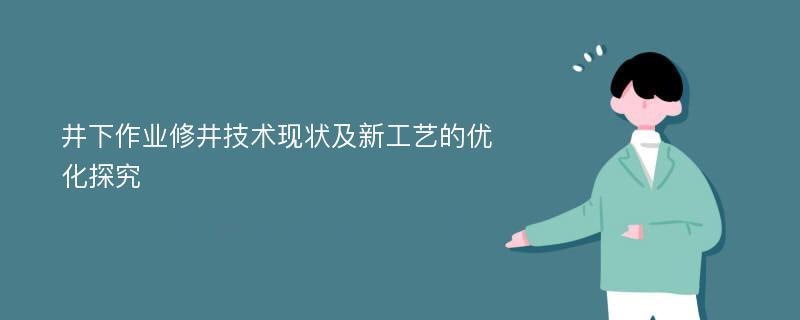 井下作业修井技术现状及新工艺的优化探究