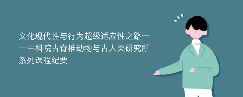 文化现代性与行为超级适应性之路——中科院古脊椎动物与古人类研究所系列课程纪要