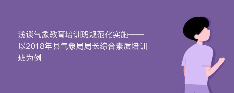 浅谈气象教育培训班规范化实施——以2018年县气象局局长综合素质培训班为例