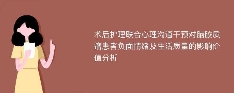 术后护理联合心理沟通干预对脑胶质瘤患者负面情绪及生活质量的影响价值分析