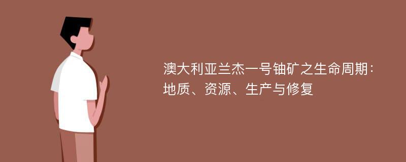 澳大利亚兰杰一号铀矿之生命周期：地质、资源、生产与修复