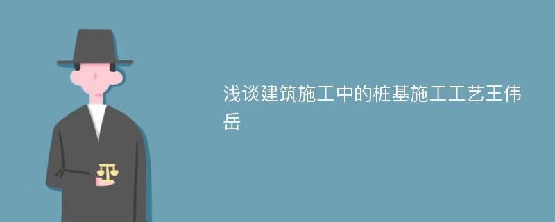 浅谈建筑施工中的桩基施工工艺王伟岳