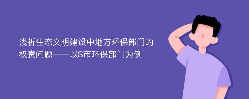 浅析生态文明建设中地方环保部门的权责问题——以S市环保部门为例