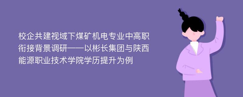 校企共建视域下煤矿机电专业中高职衔接背景调研——以彬长集团与陕西能源职业技术学院学历提升为例