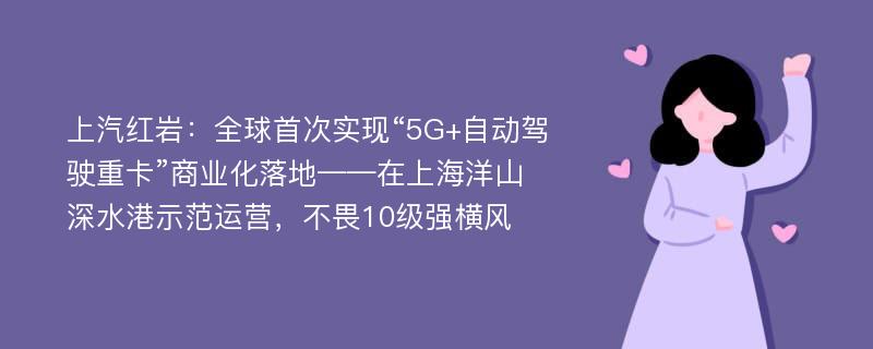 上汽红岩：全球首次实现“5G+自动驾驶重卡”商业化落地——在上海洋山深水港示范运营，不畏10级强横风