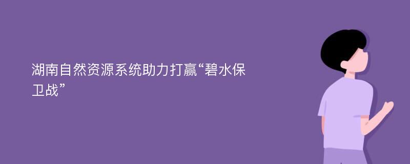 湖南自然资源系统助力打赢“碧水保卫战”