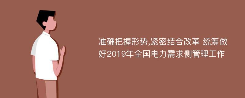 准确把握形势,紧密结合改革 统筹做好2019年全国电力需求侧管理工作