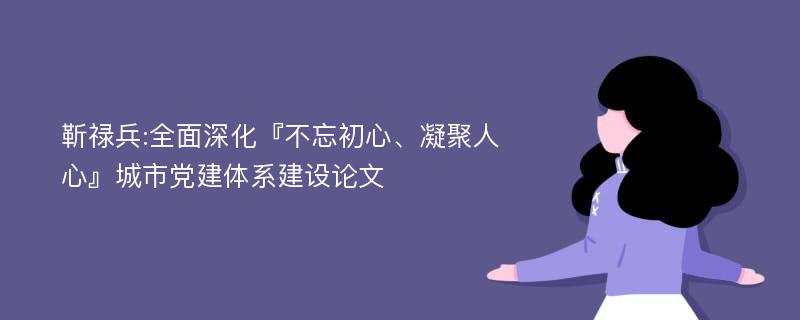 靳禄兵:全面深化『不忘初心、凝聚人心』城市党建体系建设论文