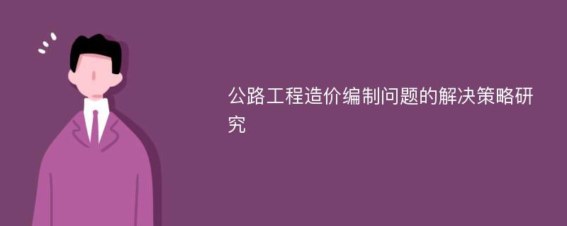 公路工程造价编制问题的解决策略研究