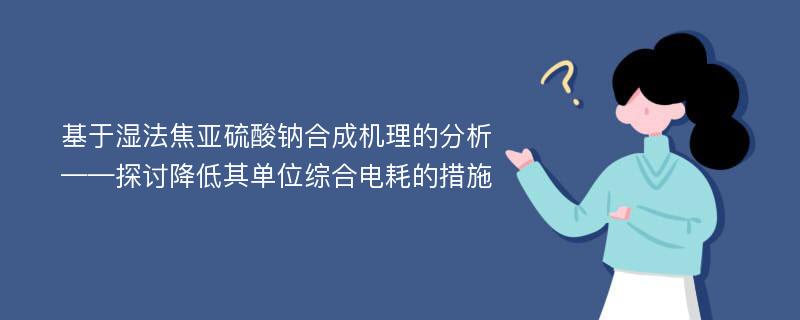 基于湿法焦亚硫酸钠合成机理的分析——探讨降低其单位综合电耗的措施