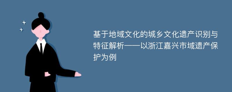 基于地域文化的城乡文化遗产识别与特征解析——以浙江嘉兴市域遗产保护为例