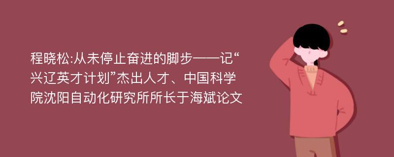 程晓松:从未停止奋进的脚步——记“兴辽英才计划”杰出人才、中国科学院沈阳自动化研究所所长于海斌论文