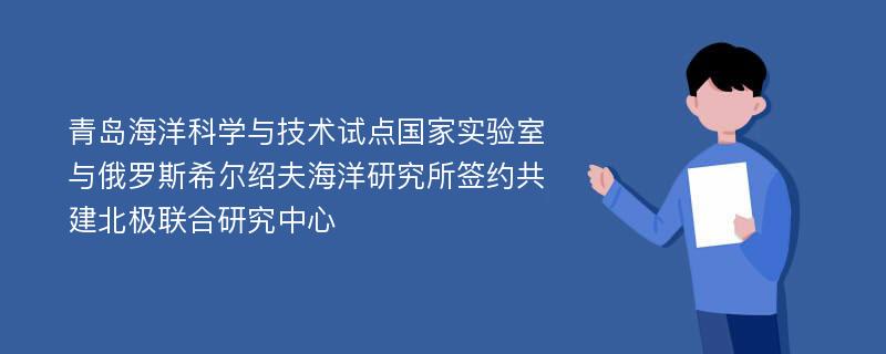 青岛海洋科学与技术试点国家实验室与俄罗斯希尔绍夫海洋研究所签约共建北极联合研究中心