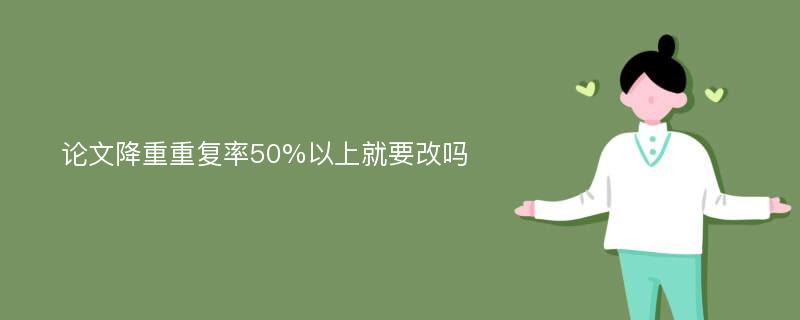 论文降重重复率50%以上就要改吗