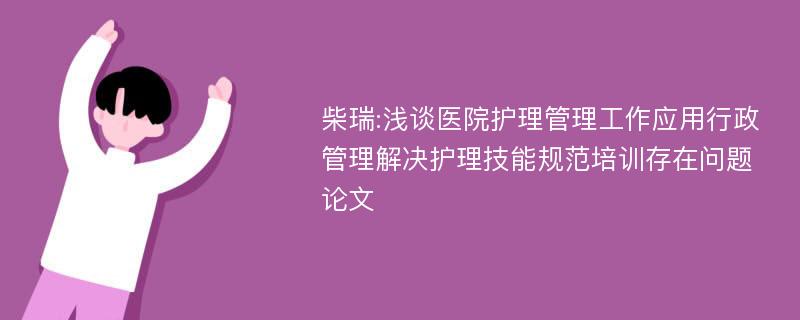 柴瑞:浅谈医院护理管理工作应用行政管理解决护理技能规范培训存在问题论文